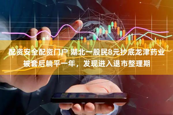 配资安全配资门户 湖北一股民8元抄底龙津药业被套后躺平一年，发现进入退市整理期