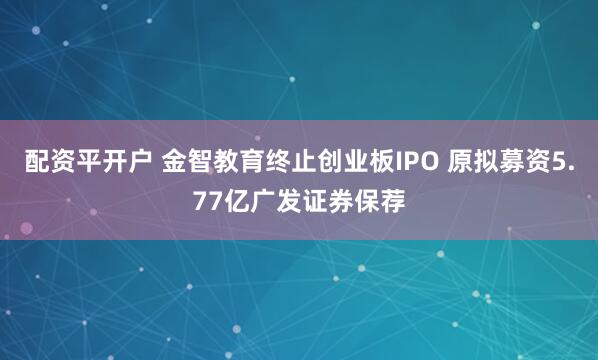 配资平开户 金智教育终止创业板IPO 原拟募资5.77亿广发证券保荐