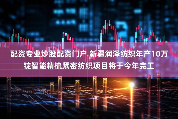 配资专业炒股配资门户 新疆润泽纺织年产10万锭智能精梳紧密纺织项目将于今年完工