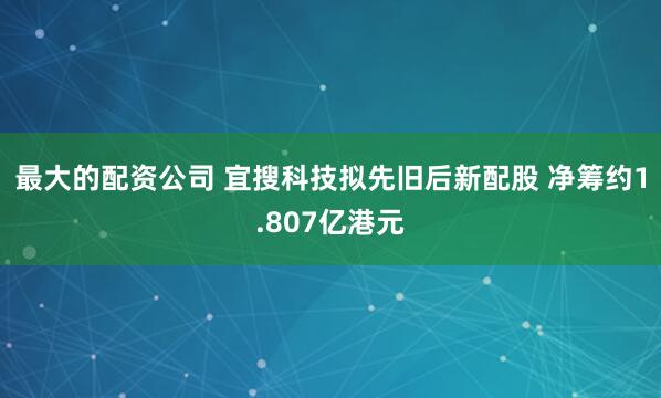 最大的配资公司 宜搜科技拟先旧后新配股 净筹约1.807亿港元