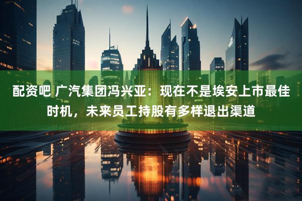 配资吧 广汽集团冯兴亚：现在不是埃安上市最佳时机，未来员工持股有多样退出渠道