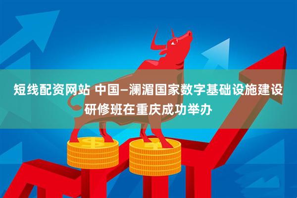 短线配资网站 中国—澜湄国家数字基础设施建设研修班在重庆成功举办