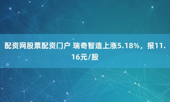 配资网股票配资门户 瑞奇智造上涨5.18%，报11.16元/股