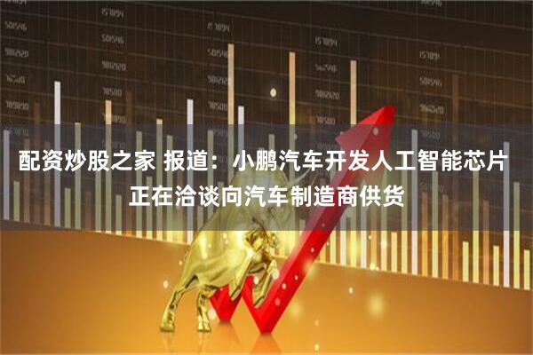配资炒股之家 报道：小鹏汽车开发人工智能芯片 正在洽谈向汽车制造商供货