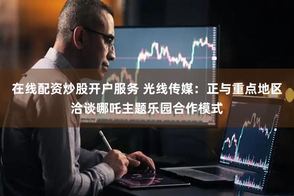 在线配资炒股开户服务 光线传媒：正与重点地区洽谈哪吒主题乐园合作模式