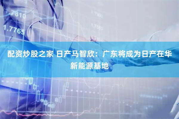配资炒股之家 日产马智欣：广东将成为日产在华新能源基地