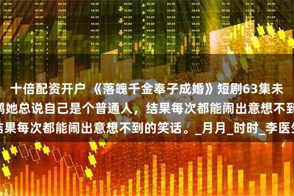 十倍配资开户 《落魄千金奉子成婚》短剧63集未删减柳拉&郭艺鹏她总说自己是个普通人，结果每次都能闹出意想不到的笑话。_月月_时时_李医生