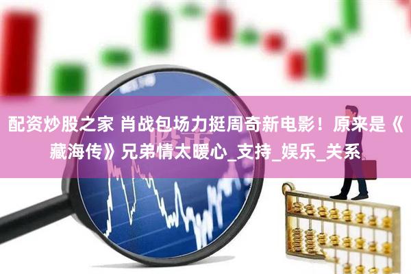 配资炒股之家 肖战包场力挺周奇新电影！原来是《藏海传》兄弟情太暖心_支持_娱乐_关系