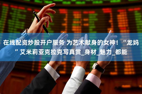 在线配资炒股开户服务 为艺术献身的女神！“龙妈”艾米莉亚克拉克写真赏_身材_魅力_都能