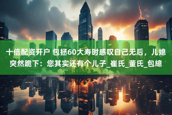 十倍配资开户 包拯60大寿时感叹自己无后，儿媳突然跪下：您其实还有个儿子_崔氏_董氏_包繶