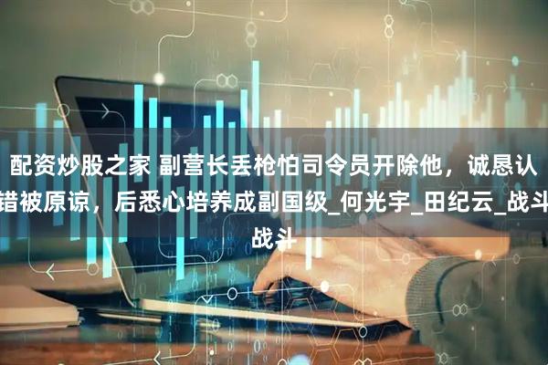 配资炒股之家 副营长丢枪怕司令员开除他，诚恳认错被原谅，后悉心培养成副国级_何光宇_田纪云_战斗
