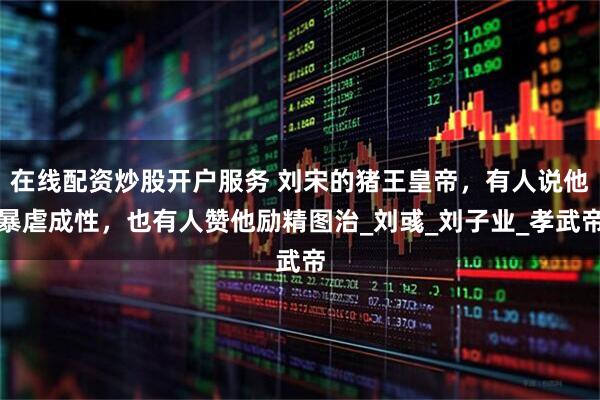 在线配资炒股开户服务 刘宋的猪王皇帝，有人说他暴虐成性，也有人赞他励精图治_刘彧_刘子业_孝武帝