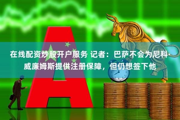 在线配资炒股开户服务 记者：巴萨不会为尼科·威廉姆斯提供注册保障，但仍想签下他