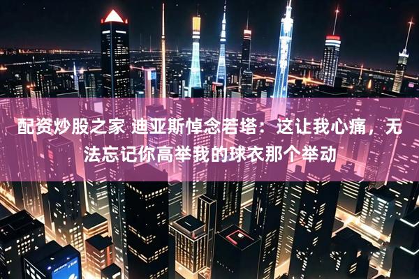配资炒股之家 迪亚斯悼念若塔：这让我心痛，无法忘记你高举我的球衣那个举动