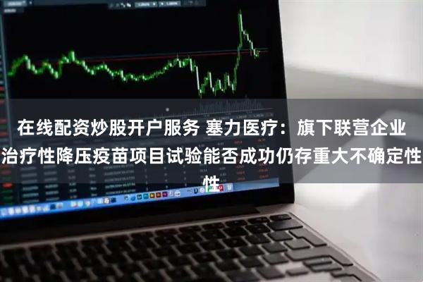 在线配资炒股开户服务 塞力医疗：旗下联营企业治疗性降压疫苗项目试验能否成功仍存重大不确定性