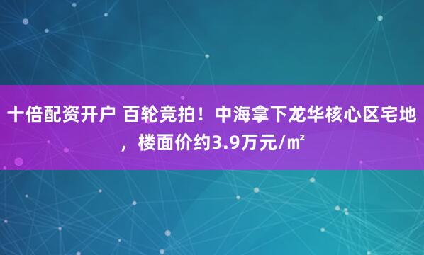 十倍配资开户 百轮竞拍！中海拿下龙华核心区宅地，楼面价约3.9万元/㎡