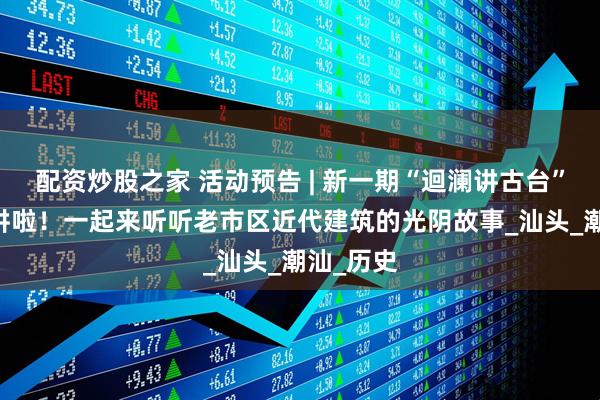 配资炒股之家 活动预告 | 新一期“迴澜讲古台”10日开讲啦！一起来听听老市区近代建筑的光阴故事_汕头_潮汕_历史