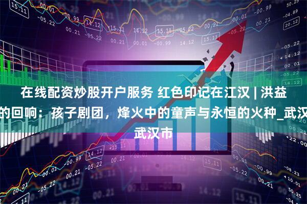 在线配资炒股开户服务 红色印记在江汉 | 洪益巷的回响：孩子剧团，烽火中的童声与永恒的火种_武汉市