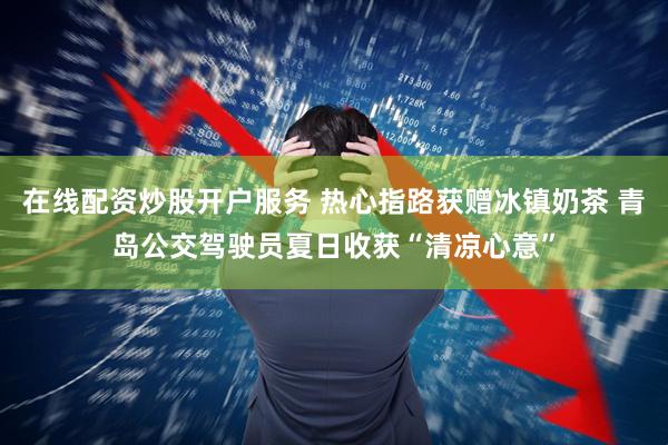 在线配资炒股开户服务 热心指路获赠冰镇奶茶 青岛公交驾驶员夏日收获“清凉心意”