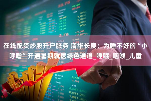 在线配资炒股开户服务 清华长庚：为睡不好的“小呼噜”开通暑期就医绿色通道_睡眠_咽喉_儿童