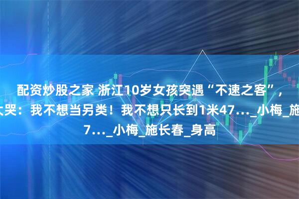 配资炒股之家 浙江10岁女孩突遇“不速之客”，吓得崩溃大哭：我不想当另类！我不想只长到1米47…_小梅_施长春_身高