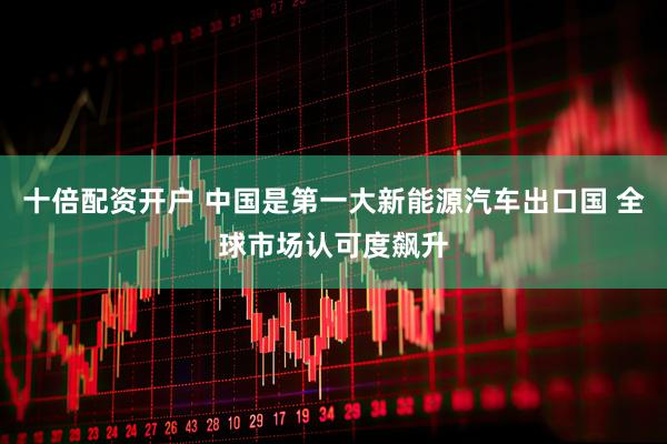 十倍配资开户 中国是第一大新能源汽车出口国 全球市场认可度飙升