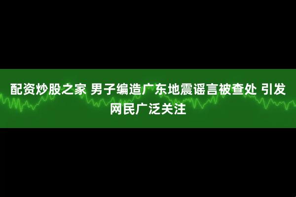 配资炒股之家 男子编造广东地震谣言被查处 引发网民广泛关注