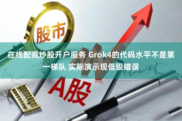 在线配资炒股开户服务 Grok4的代码水平不是第一梯队 实际演示现低级错误