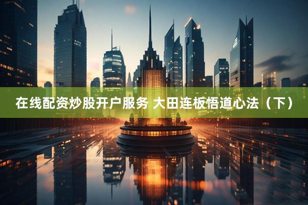 在线配资炒股开户服务 大田连板悟道心法（下）