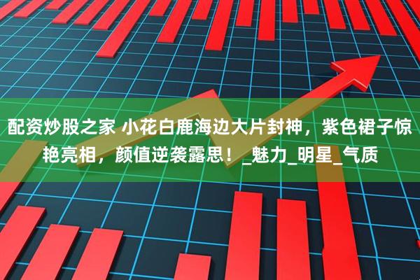 配资炒股之家 小花白鹿海边大片封神，紫色裙子惊艳亮相，颜值逆袭露思！_魅力_明星_气质