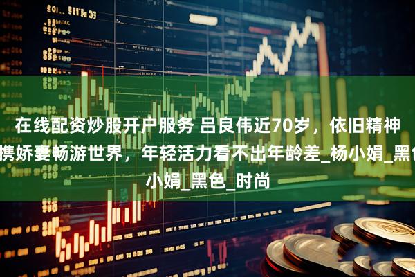 在线配资炒股开户服务 吕良伟近70岁，依旧精神焕发，携娇妻畅游世界，年轻活力看不出年龄差_杨小娟_黑色_时尚