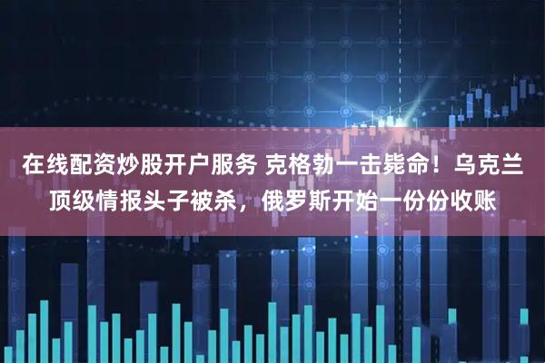 在线配资炒股开户服务 克格勃一击毙命！乌克兰顶级情报头子被杀，俄罗斯开始一份份收账