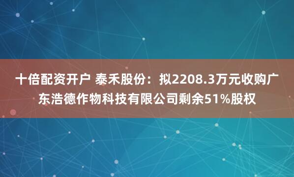 十倍配资开户 泰禾股份：拟2208.3万元收购广东浩德作物科技有限公司剩余51%股权
