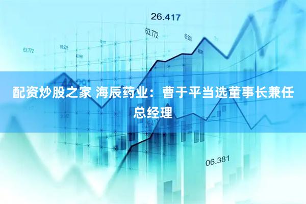 配资炒股之家 海辰药业：曹于平当选董事长兼任总经理
