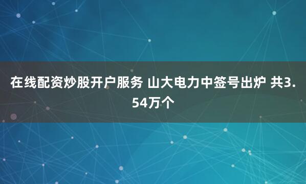 在线配资炒股开户服务 山大电力中签号出炉 共3.54万个