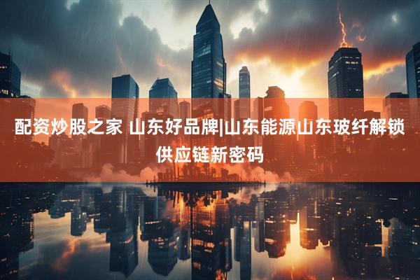 配资炒股之家 山东好品牌|山东能源山东玻纤解锁供应链新密码