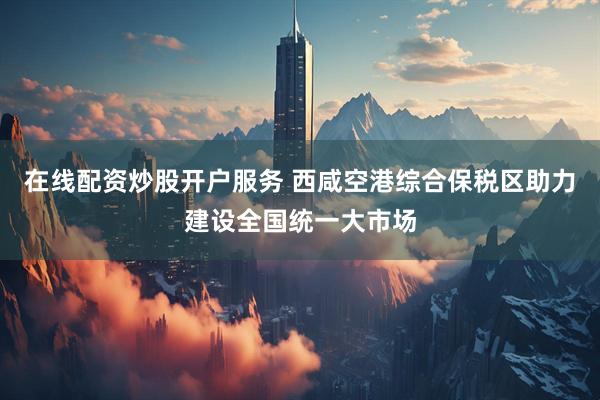 在线配资炒股开户服务 西咸空港综合保税区助力建设全国统一大市场