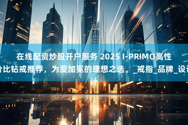 在线配资炒股开户服务 2025 I-PRIMO高性价比钻戒推荐，为爱加冕的理想之选。_戒指_品牌_设计