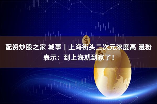 配资炒股之家 城事｜上海街头二次元浓度高 漫粉表示：到上海就到家了！