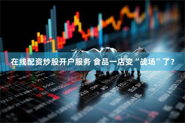 在线配资炒股开户服务 食品一店变“战场”了？