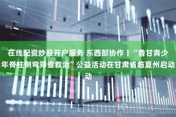 在线配资炒股开户服务 东西部协作丨“鲁甘青少年脊柱侧弯筛查救治”公益活动在甘肃省临夏州启动
