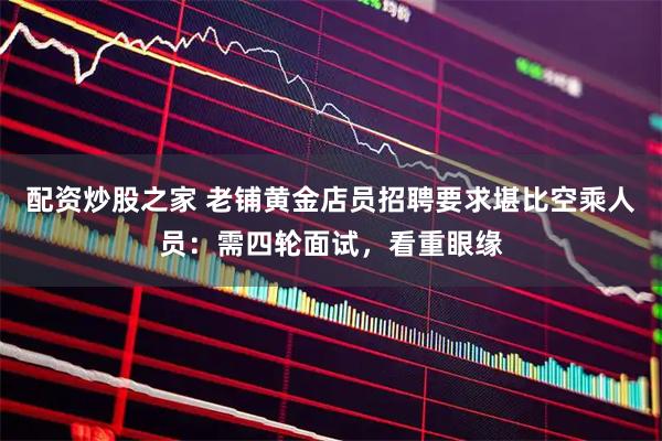 配资炒股之家 老铺黄金店员招聘要求堪比空乘人员：需四轮面试，看重眼缘