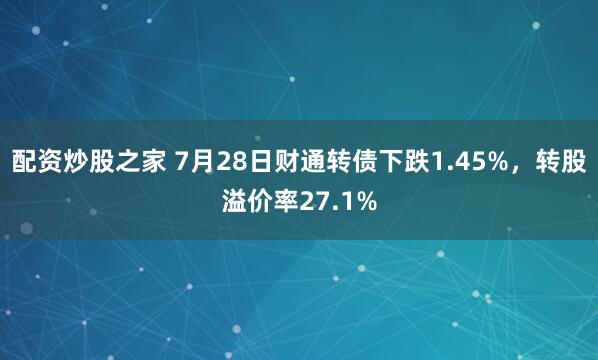 配资炒股之家 7月28日财通转债下跌1.45%，转股溢价率27.1%