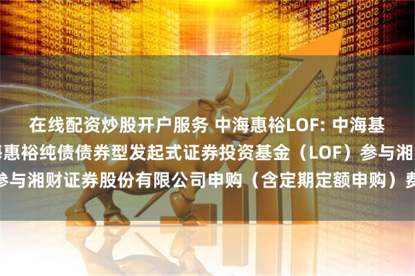 在线配资炒股开户服务 中海惠裕LOF: 中海基金管理有限公司关于中海惠裕纯债债券型发起式证券投资基金（LOF）参与湘财证券股份有限公司申购（含定期定额申购）费率优惠活动的公告