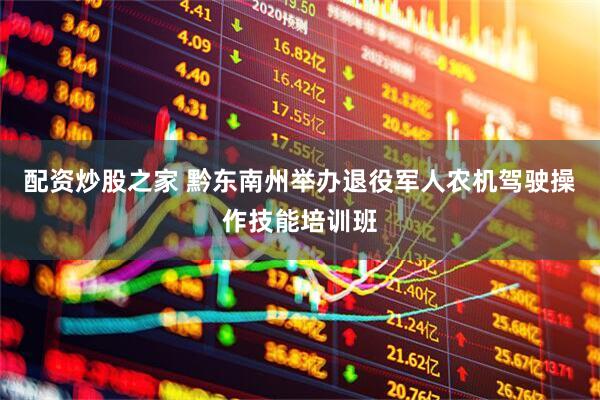 配资炒股之家 黔东南州举办退役军人农机驾驶操作技能培训班