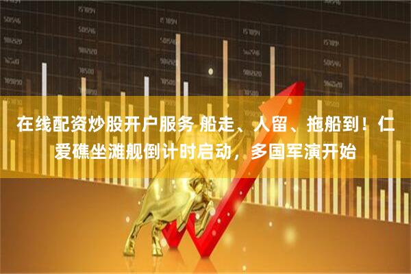 在线配资炒股开户服务 船走、人留、拖船到！仁爱礁坐滩舰倒计时启动，多国军演开始