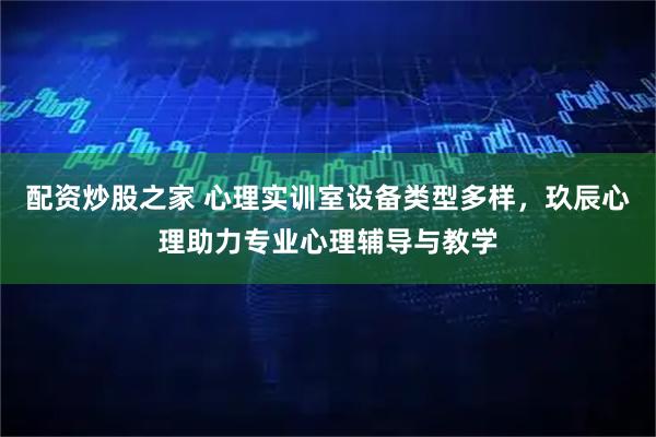 配资炒股之家 心理实训室设备类型多样，玖辰心理助力专业心理辅导与教学