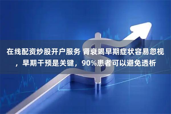 在线配资炒股开户服务 肾衰竭早期症状容易忽视，早期干预是关键，90%患者可以避免透析