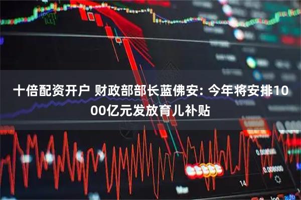 十倍配资开户 财政部部长蓝佛安: 今年将安排1000亿元发放育儿补贴