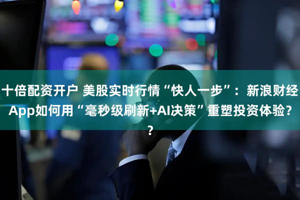 十倍配资开户 美股实时行情“快人一步”：新浪财经App如何用“毫秒级刷新+AI决策”重塑投资体验？